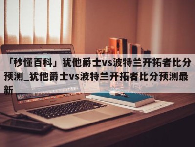 「秒懂百科」犹他爵士vs波特兰开拓者比分预测_犹他爵士vs波特兰开拓者比分预测最新