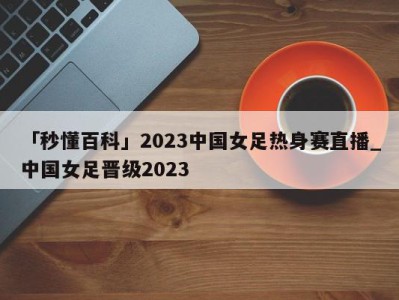 「秒懂百科」2023中国女足热身赛直播_中国女足晋级2023