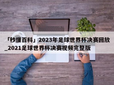 「秒懂百科」2023年足球世界杯决赛回放_2021足球世界杯决赛视频完整版