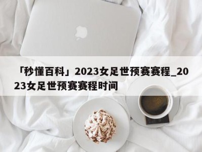 「秒懂百科」2023女足世预赛赛程_2023女足世预赛赛程时间