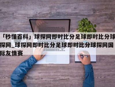 「秒懂百科」球探网即时比分足球即时比分球探网_球探网即时比分足球即时比分球探网国际友情赛