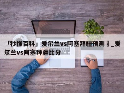 「秒懂百科」爱尔兰vs阿塞拜疆预测	_爱尔兰vs阿塞拜疆比分