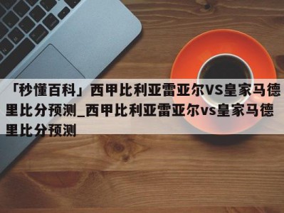 「秒懂百科」西甲比利亚雷亚尔VS皇家马德里比分预测_西甲比利亚雷亚尔vs皇家马德里比分预测