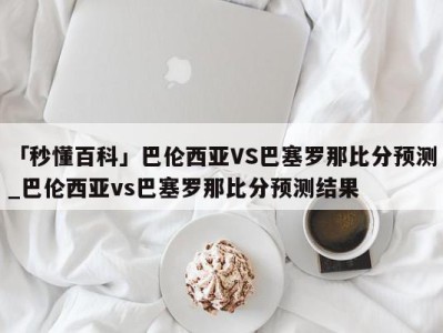 「秒懂百科」巴伦西亚VS巴塞罗那比分预测_巴伦西亚vs巴塞罗那比分预测结果