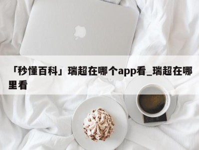 「秒懂百科」瑞超在哪个app看_瑞超在哪里看