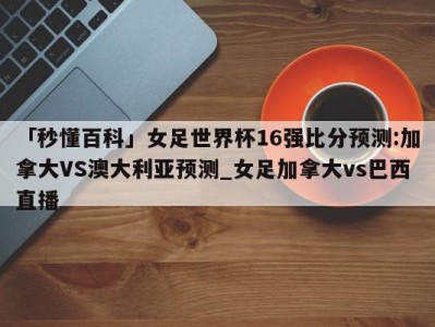 「秒懂百科」女足世界杯16强比分预测:加拿大VS澳大利亚预测_女足加拿大vs巴西直播