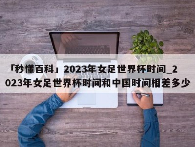 「秒懂百科」2023年女足世界杯时间_2023年女足世界杯时间和中国时间相差多少