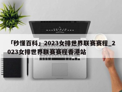 「秒懂百科」2023女排世界联赛赛程_2023女排世界联赛赛程香港站