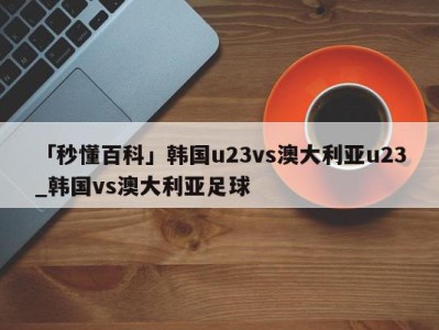 「秒懂百科」韩国u23vs澳大利亚u23_韩国vs澳大利亚足球