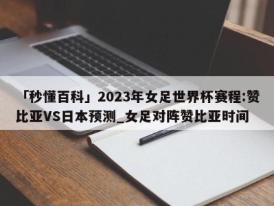 「秒懂百科」2023年女足世界杯赛程:赞比亚VS日本预测_女足对阵赞比亚时间