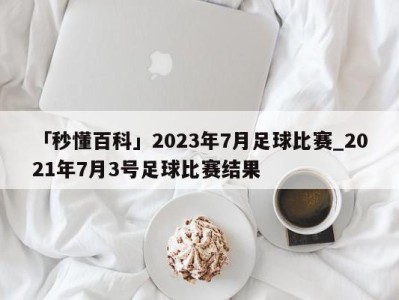 「秒懂百科」2023年7月足球比赛_2021年7月3号足球比赛结果