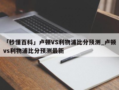 「秒懂百科」卢顿VS利物浦比分预测_卢顿vs利物浦比分预测最新