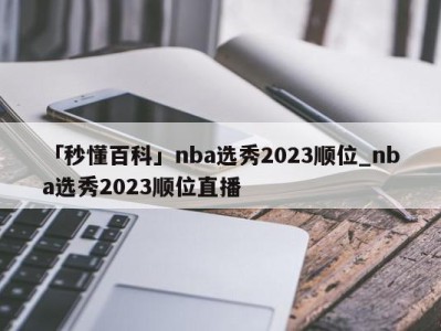 「秒懂百科」nba选秀2023顺位_nba选秀2023顺位直播