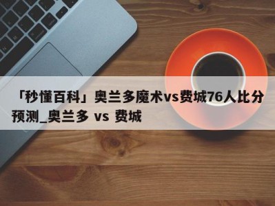 「秒懂百科」奥兰多魔术vs费城76人比分预测_奥兰多 vs 费城