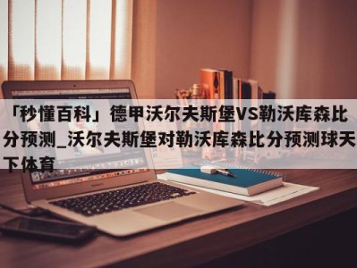 「秒懂百科」德甲沃尔夫斯堡VS勒沃库森比分预测_沃尔夫斯堡对勒沃库森比分预测球天下体育