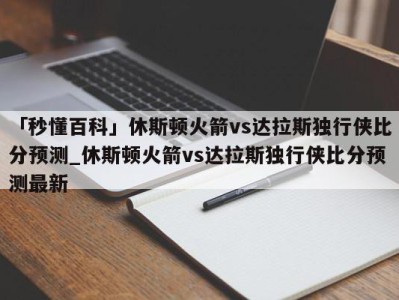 「秒懂百科」休斯顿火箭vs达拉斯独行侠比分预测_休斯顿火箭vs达拉斯独行侠比分预测最新