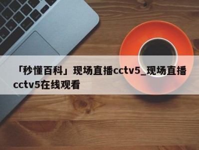 「秒懂百科」现场直播cctv5_现场直播cctv5在线观看