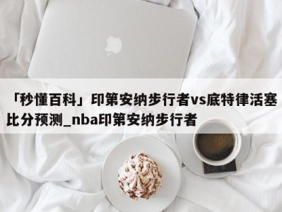 「秒懂百科」印第安纳步行者vs底特律活塞比分预测_nba印第安纳步行者