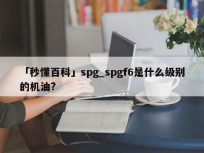 「秒懂百科」spg_spgf6是什么级别的机油?