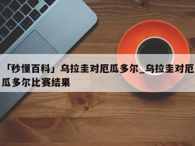 「秒懂百科」乌拉圭对厄瓜多尔_乌拉圭对厄瓜多尔比赛结果