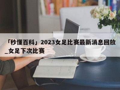 「秒懂百科」2023女足比赛最新消息回放_女足下次比赛