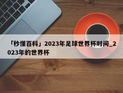 「秒懂百科」2023年足球世界杯时间_2023年的世界杯