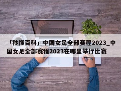 「秒懂百科」中国女足全部赛程2023_中国女足全部赛程2023在哪里举行比赛