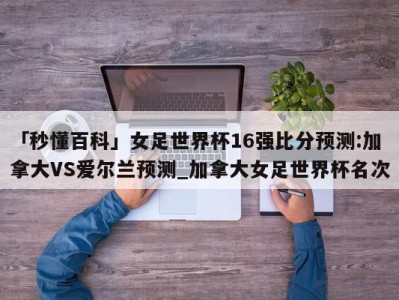 「秒懂百科」女足世界杯16强比分预测:加拿大VS爱尔兰预测_加拿大女足世界杯名次