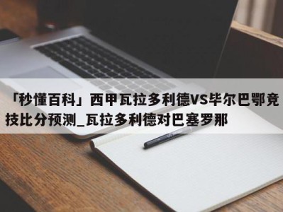 「秒懂百科」西甲瓦拉多利德VS毕尔巴鄂竞技比分预测_瓦拉多利德对巴塞罗那