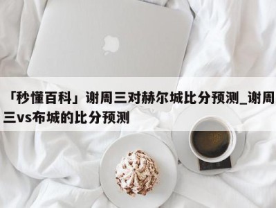 「秒懂百科」谢周三对赫尔城比分预测_谢周三vs布城的比分预测