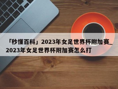 「秒懂百科」2023年女足世界杯附加赛_2023年女足世界杯附加赛怎么打