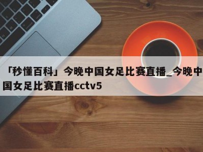 「秒懂百科」今晚中国女足比赛直播_今晚中国女足比赛直播cctv5