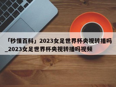 「秒懂百科」2023女足世界杯央视转播吗_2023女足世界杯央视转播吗视频