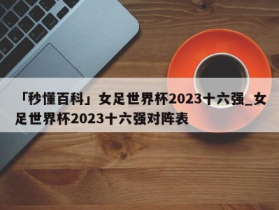 「秒懂百科」女足世界杯2023十六强_女足世界杯2023十六强对阵表