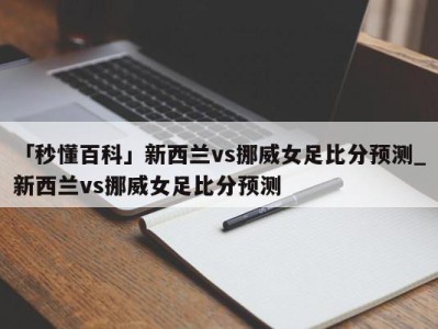 「秒懂百科」新西兰vs挪威女足比分预测_新西兰vs挪威女足比分预测