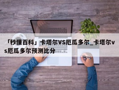 「秒懂百科」卡塔尔VS厄瓜多尔_卡塔尔vs厄瓜多尔预测比分