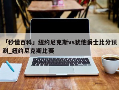 「秒懂百科」纽约尼克斯vs犹他爵士比分预测_纽约尼克斯比赛