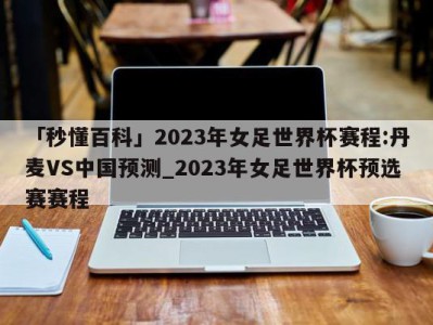 「秒懂百科」2023年女足世界杯赛程:丹麦VS中国预测_2023年女足世界杯预选赛赛程