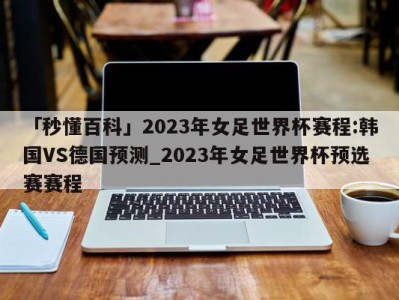 「秒懂百科」2023年女足世界杯赛程:韩国VS德国预测_2023年女足世界杯预选赛赛程