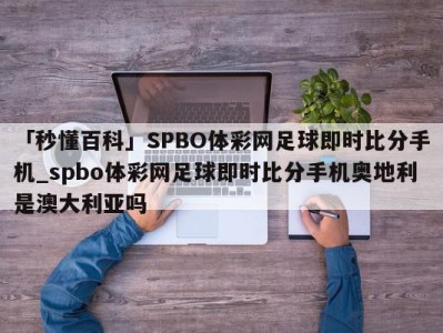 「秒懂百科」SPBO体彩网足球即时比分手机_spbo体彩网足球即时比分手机奥地利是澳大利亚吗