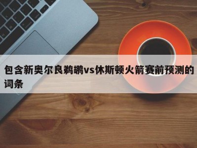 包含新奥尔良鹈鹕vs休斯顿火箭赛前预测的词条