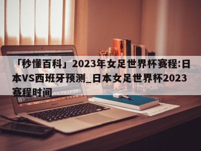 「秒懂百科」2023年女足世界杯赛程:日本VS西班牙预测_日本女足世界杯2023赛程时间