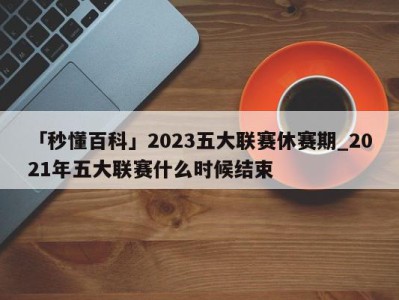 「秒懂百科」2023五大联赛休赛期_2021年五大联赛什么时候结束