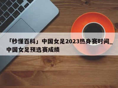 「秒懂百科」中国女足2023热身赛时间_中国女足预选赛成绩