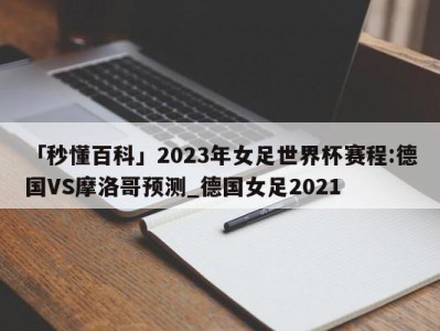 「秒懂百科」2023年女足世界杯赛程:德国VS摩洛哥预测_德国女足2021