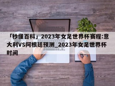 「秒懂百科」2023年女足世界杯赛程:意大利VS阿根廷预测_2023年女足世界杯时间