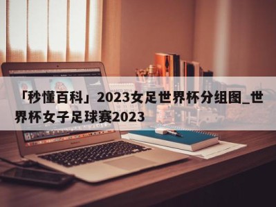 「秒懂百科」2023女足世界杯分组图_世界杯女子足球赛2023