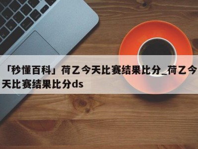 「秒懂百科」荷乙今天比赛结果比分_荷乙今天比赛结果比分ds