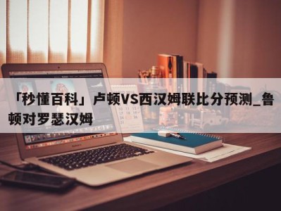 「秒懂百科」卢顿VS西汉姆联比分预测_鲁顿对罗瑟汉姆