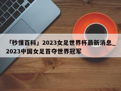 「秒懂百科」2023女足世界杯最新消息_2023中国女足首夺世界冠军